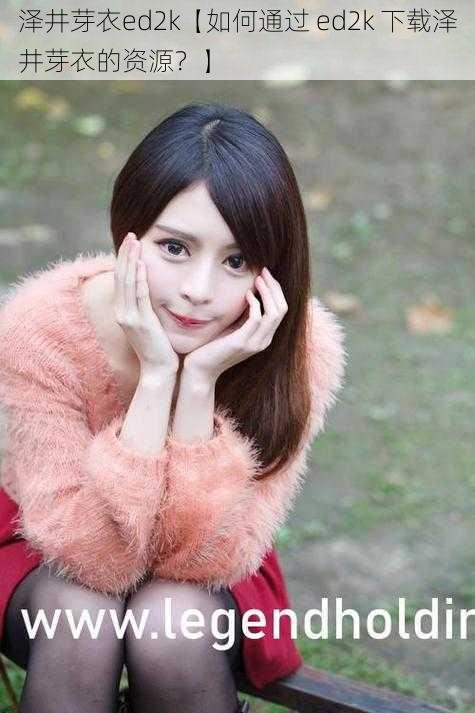 泽井芽衣ed2k【如何通过 ed2k 下载泽井芽衣的资源?】