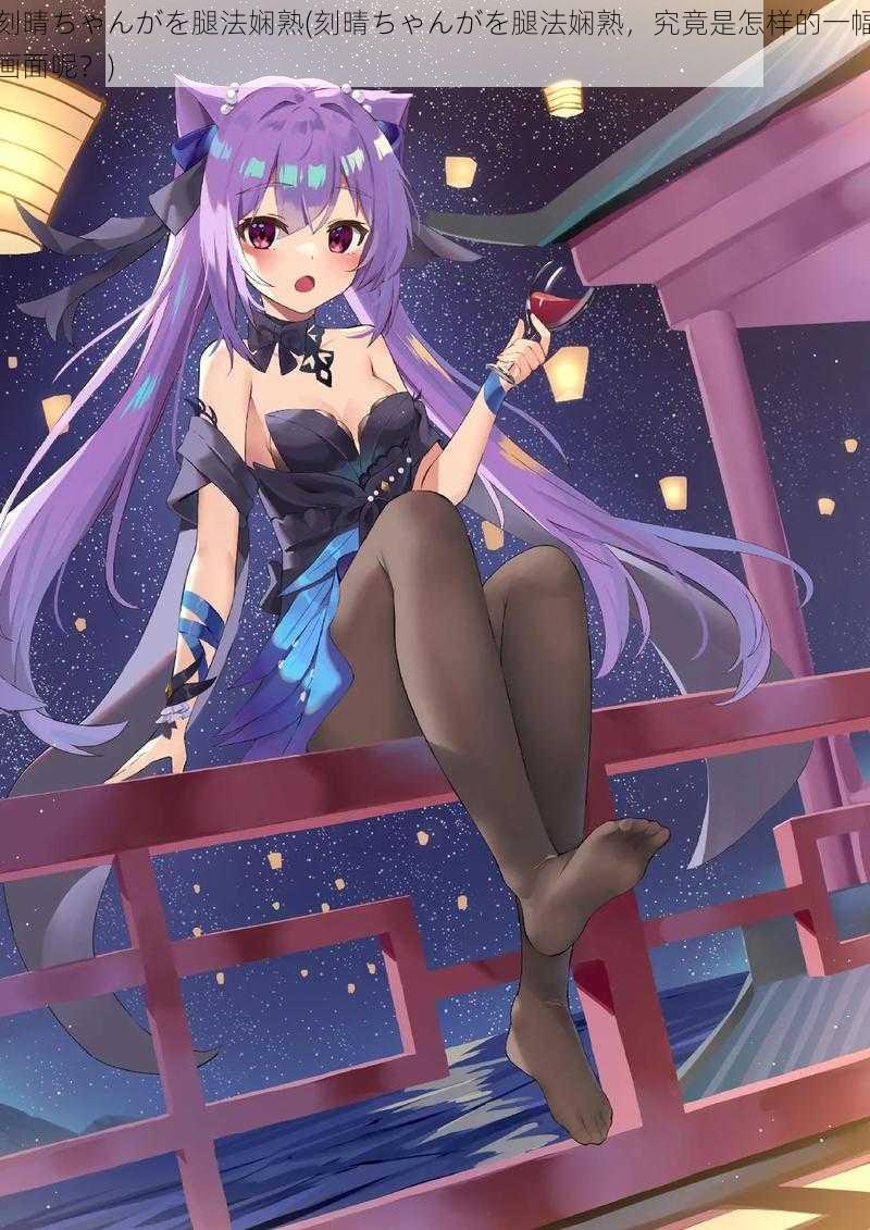 刻晴ちゃんがを腿法娴熟(刻晴ちゃんがを腿法娴熟,究竟是怎样的一幅画面呢?)