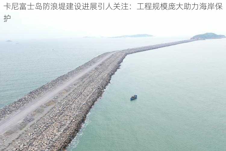 卡尼富士岛防浪堤建设进展引人关注:工程规模庞大助力海岸保护