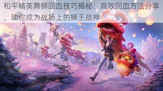 和平精英舞狮回血技巧揭秘:高效回血方法分享,助你成为战场上的狮王战神